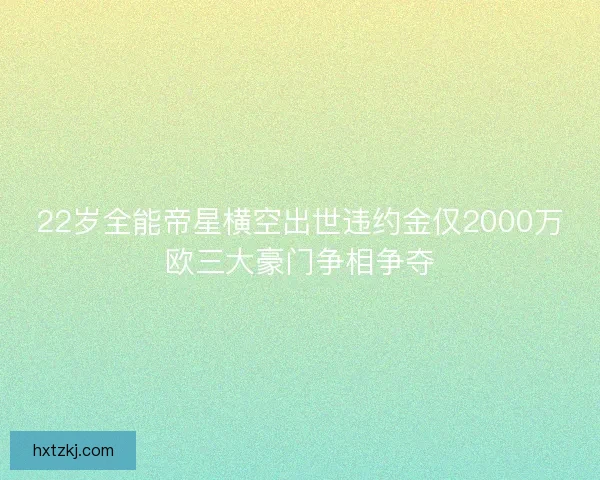 22岁全能帝星横空出世违约金仅2000万欧三大豪门争相争夺